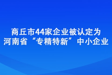 商丘市44家企业被认定为河南省“专精特新”中小企业
