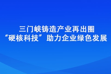 三门峡铸造产业再出圈 “硬核科技”助力企业绿色发展