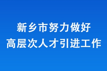 新乡市努力做好高层次人才引进工作