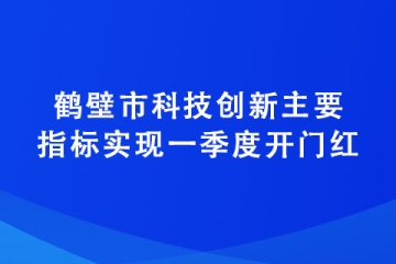 鹤壁市科技创新主要指标实现一季度开门红