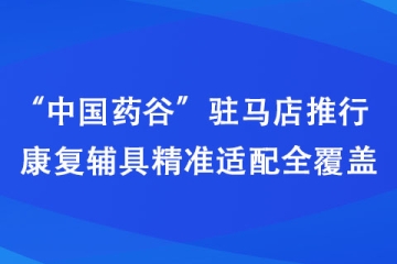 “中国药谷”驻马店推行康复辅具精准适配全覆盖