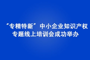 “专精特新”中小企业知识产权专题线上培训会成功举办