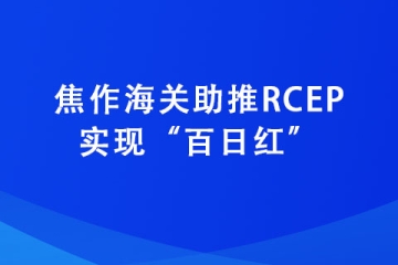 焦作海关助推RCEP实现“百日红”