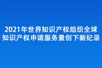 2021年世界知识产权组织全球知识产权 申请服务量创下新纪录