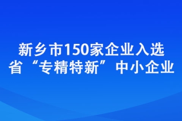 新乡市150家企业入选省“专精特新”中小企业