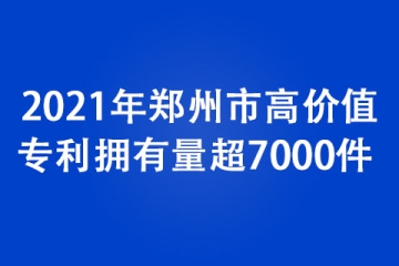 2021年郑州市高价值专利拥有量超7000件 