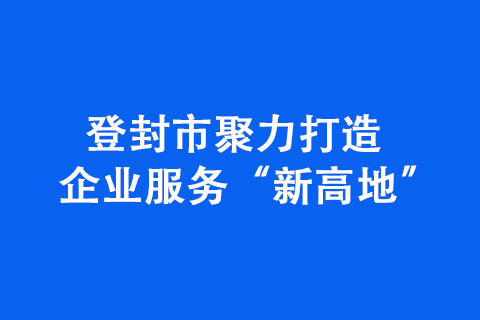 登封市聚力打造企业服务“新高地”