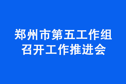 郑州市第五工作组召开工作推进会