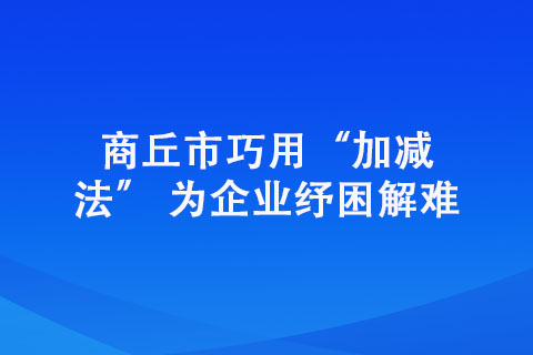 商丘市巧用“加减法” 为企业纾困解难