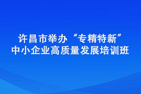 许昌市举办“专精特新” 中小企业高质量发展培训班